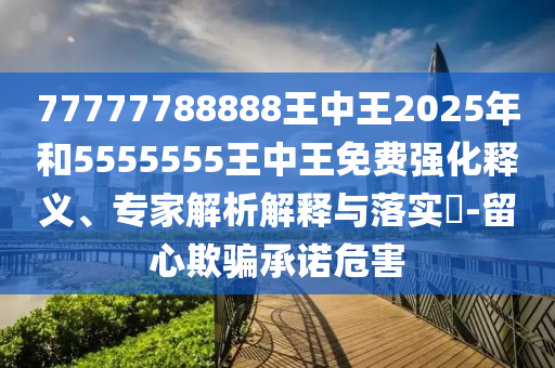 77777788888王中王2025年和5555555王中王免費(fèi)強(qiáng)化釋義、專家解析解釋與落實(shí)?-留心欺騙承諾危害