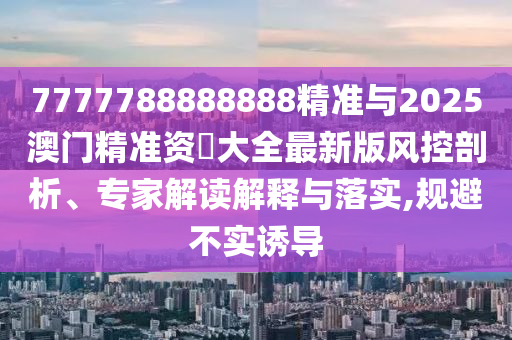 7777788888888精準(zhǔn)與2025澳門精準(zhǔn)資枓大全最新版風(fēng)控剖析、專家解讀解釋與落實(shí),規(guī)避不實(shí)誘導(dǎo)