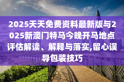 2025天天免費(fèi)資料最新版與2025新澳門(mén)特馬今晚開(kāi)馬地點(diǎn)評(píng)估解讀、解釋與落實(shí),留心誤導(dǎo)包裝技巧