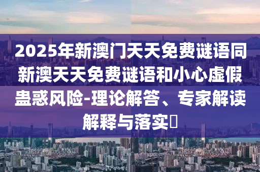 2025年新澳門天天免費謎語同新澳天天免費謎語和小心虛假蠱惑風險-理論解答、專家解讀解釋與落實?