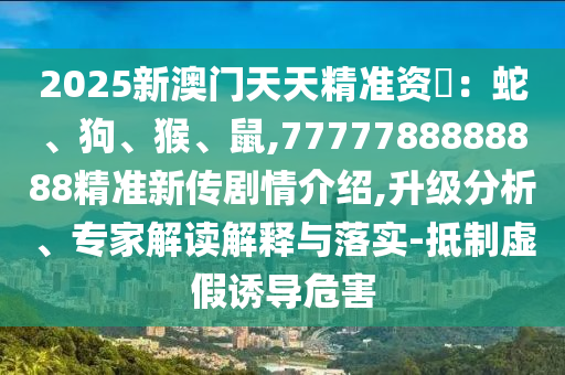 2025新澳門天天精準資枓：蛇、狗、猴、鼠,7777788888888精準新傳劇情介紹,升級分析、專家解讀解釋與落實-抵制虛假誘導危害