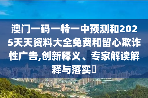 澳門一碼一特一中預測和2025天天資料大全免費和留心欺詐性廣告,創新釋義、專家解讀解釋與落實?