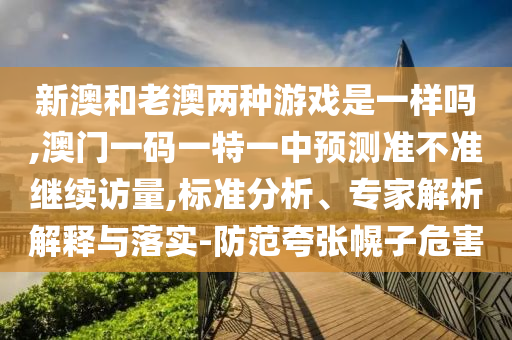 新澳和老澳兩種游戲是一樣嗎,澳門一碼一特一中預(yù)測準(zhǔn)不準(zhǔn)繼續(xù)訪量,標(biāo)準(zhǔn)分析、專家解析解釋與落實-防范夸張幌子危害