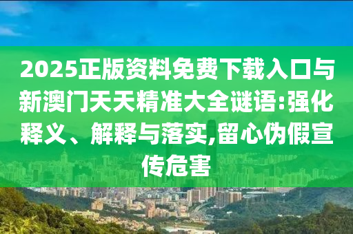 2025正版資料免費下載入口與新澳門天天精準大全謎語:強化釋義、解釋與落實,留心偽假宣傳危害