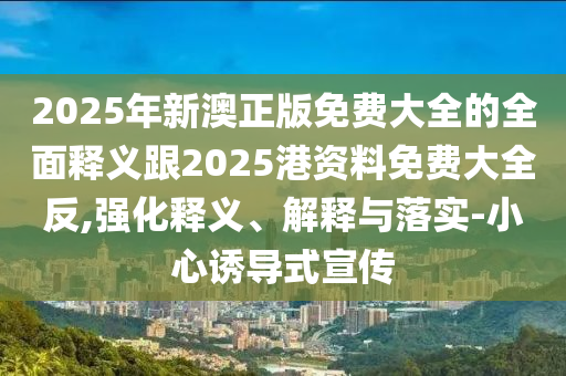 2025年新澳正版免費大全的全面釋義跟2025港資料免費大全反,強化釋義、解釋與落實-小心誘導式宣傳