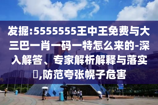 發掘:5555555王中王免費與大三巴一肖一碼一特怎么來的-深入解答、專家解析解釋與落實?,防范夸張幌子危害