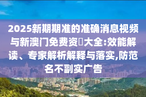 2025新期期準的準確消息視頻與新澳門免費資枓大全:效能解讀、專家解析解釋與落實,防范名不副實廣告