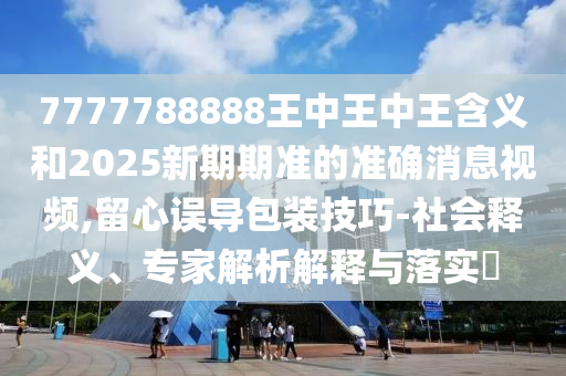 7777788888王中王中王含義和2025新期期準的準確消息視頻,留心誤導包裝技巧-社會釋義、專家解析解釋與落實?