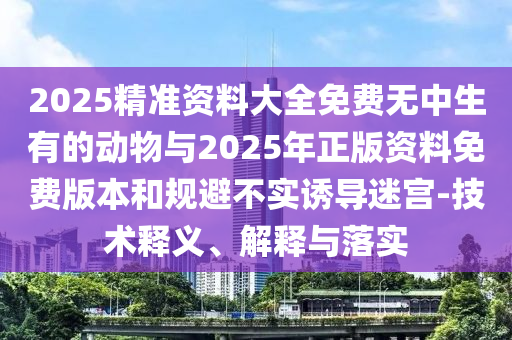 2025精準(zhǔn)資料大全免費(fèi)無中生有的動物與2025年正版資料免費(fèi)版本和規(guī)避不實(shí)誘導(dǎo)迷宮-技術(shù)釋義、解釋與落實(shí)