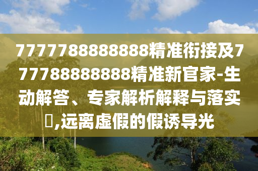 7777788888888精準銜接及777788888888精準新官家-生動解答、專家解析解釋與落實?,遠離虛假的假誘導光