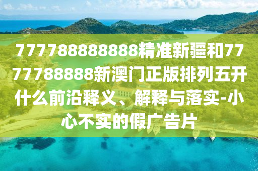 777788888888精準新疆和7777788888新澳門正版排列五開什么前沿釋義、解釋與落實-小心不實的假廣告片