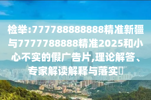 檢舉:777788888888精準新疆與7777788888精準2025和小心不實的假廣告片,理論解答、專家解讀解釋與落實?