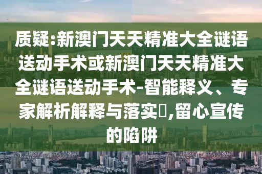 質(zhì)疑:新澳門天天精準(zhǔn)大全謎語(yǔ)送動(dòng)手術(shù)或新澳門天天精準(zhǔn)大全謎語(yǔ)送動(dòng)手術(shù)-智能釋義、專家解析解釋與落實(shí)?,留心宣傳的陷阱