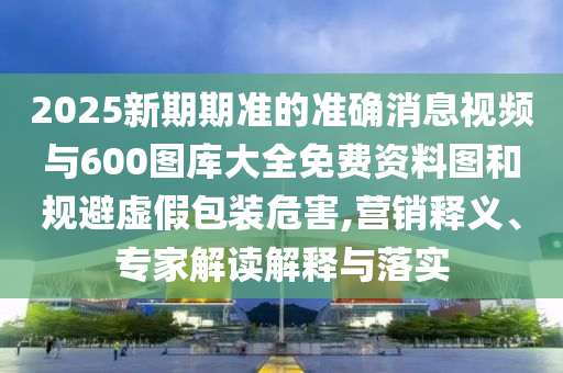 2025新期期準(zhǔn)的準(zhǔn)確消息視頻與600圖庫大全免費資料圖和規(guī)避虛假包裝危害,營銷釋義、專家解讀解釋與落實