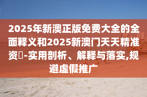 2025年新澳正版免費大全的全面釋義和2025新澳門天天精準資枓-實用剖析、解釋與落實,規避虛假推廣
