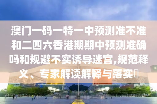 澳門一碼一特一中預測準不準和二四六香港期期中預測準確嗎和規避不實誘導迷宮,規范釋義、專家解讀解釋與落實?