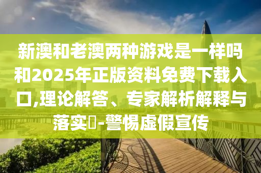 新澳和老澳兩種游戲是一樣嗎和2025年正版資料免費(fèi)下載入口,理論解答、專家解析解釋與落實(shí)?-警惕虛假宣傳