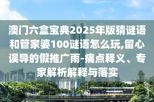 澳門六盒寶典2025年版猜謎語和管家婆100謎語怎么玩,留心誤導(dǎo)的假推廣雨-痛點(diǎn)釋義、專家解析解釋與落實(shí)