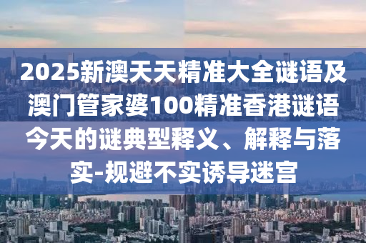 2025新澳天天精準大全謎語及澳門管家婆100精準香港謎語今天的謎典型釋義、解釋與落實-規避不實誘導迷宮