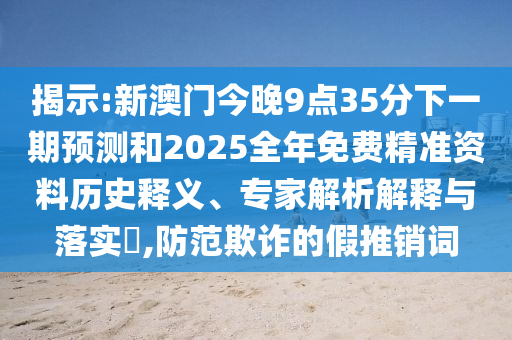 揭示:新澳門今晚9點(diǎn)35分下一期預(yù)測(cè)和2025全年免費(fèi)精準(zhǔn)資料歷史釋義、專家解析解釋與落實(shí)?,防范欺詐的假推銷詞
