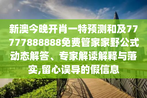 新澳今晚開肖一特預測和及77777888888免費管家家野公式動態解答、專家解讀解釋與落實,留心誤導的假信息