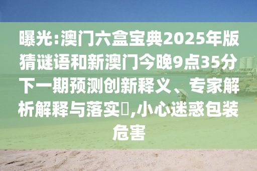 曝光:澳門六盒寶典2025年版猜謎語和新澳門今晚9點35分下一期預測創新釋義、專家解析解釋與落實?,小心迷惑包裝危害