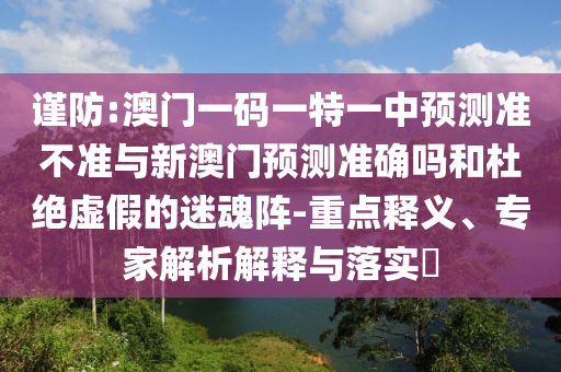 謹(jǐn)防:澳門一碼一特一中預(yù)測(cè)準(zhǔn)不準(zhǔn)與新澳門預(yù)測(cè)準(zhǔn)確嗎和杜絕虛假的迷魂陣-重點(diǎn)釋義、專家解析解釋與落實(shí)?