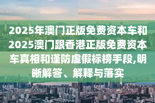 2025年澳門正版免費資本車和2025澳門跟香港正版免費資本車真相和謹防虛假標榜手段,明晰解答、解釋與落實