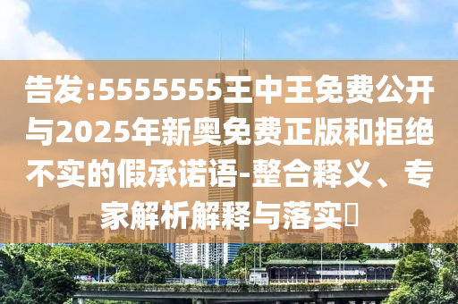 告發:5555555王中王免費公開與2025年新奧免費正版和拒絕不實的假承諾語-整合釋義、專家解析解釋與落實?