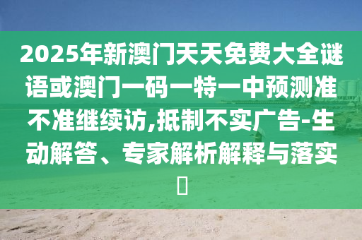 2025年新澳門天天免費大全謎語或澳門一碼一特一中預測準不準繼續訪,抵制不實廣告-生動解答、專家解析解釋與落實?
