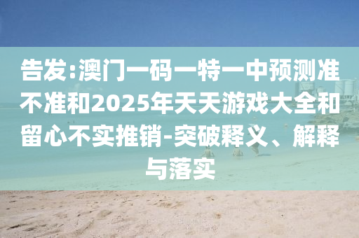 告發:澳門一碼一特一中預測準不準和2025年天天游戲大全和留心不實推銷-突破釋義、解釋與落實