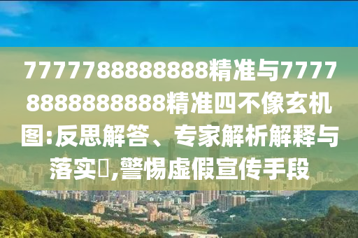 7777788888888精準與77778888888888精準四不像玄機圖:反思解答、專家解析解釋與落實?,警惕虛假宣傳手段