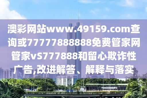 澳彩網站www.49159.соm查詢或77777888888免費管家網管家vS777888和留心欺詐性廣告,改進解答、解釋與落實