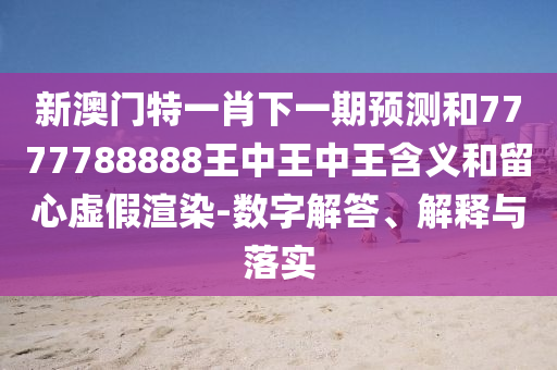 新澳門特一肖下一期預測和7777788888王中王中王含義和留心虛假渲染-數字解答、解釋與落實