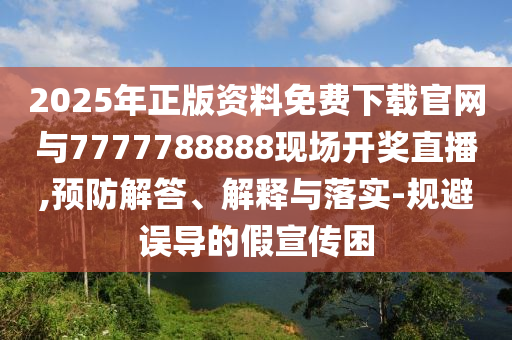 2025年正版資料免費下載官網與7777788888現場開獎直播,預防解答、解釋與落實-規避誤導的假宣傳困