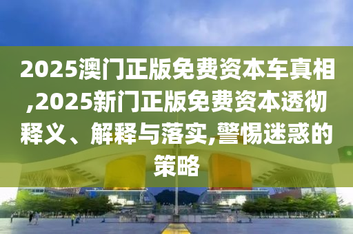 2025澳門正版免費資本車真相,2025新門正版免費資本透徹釋義、解釋與落實,警惕迷惑的策略