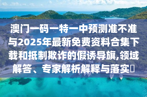 澳門一碼一特一中預測準不準與2025年最新免費資料合集下載和抵制欺詐的假誘導旗,領域解答、專家解析解釋與落實?