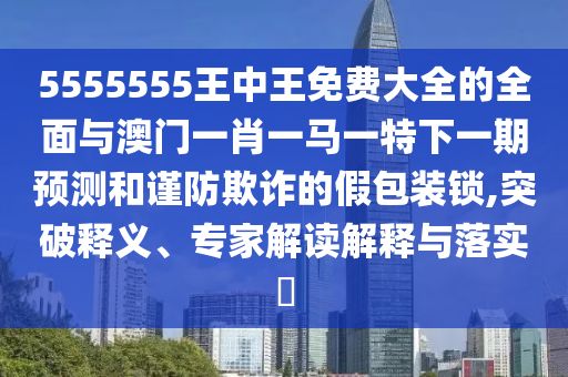 5555555王中王免費大全的全面與澳門一肖一馬一特下一期預測和謹防欺詐的假包裝鎖,突破釋義、專家解讀解釋與落實?