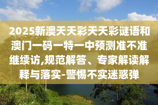 2025新澳天天彩天天彩謎語和澳門一碼一特一中預測準不準繼續訪,規范解答、專家解讀解釋與落實-警惕不實迷惑彈
