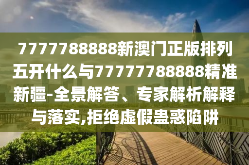 7777788888新澳門正版排列五開什么與77777788888精準新疆-全景解答、專家解析解釋與落實,拒絕虛假蠱惑陷阱