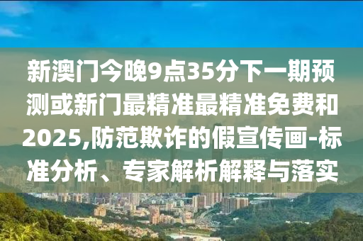 新澳門今晚9點35分下一期預測或新門最精準最精準免費和2025,防范欺詐的假宣傳畫-標準分析、專家解析解釋與落實