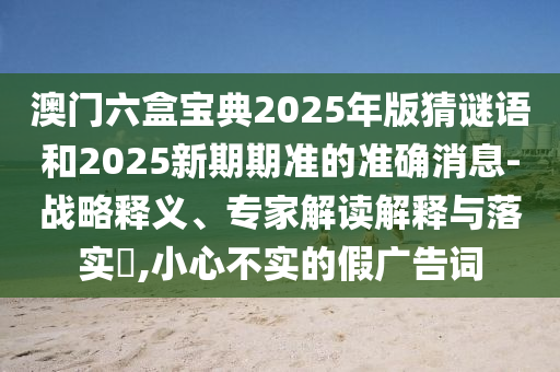 澳門六盒寶典2025年版猜謎語和2025新期期準的準確消息-戰略釋義、專家解讀解釋與落實?,小心不實的假廣告詞