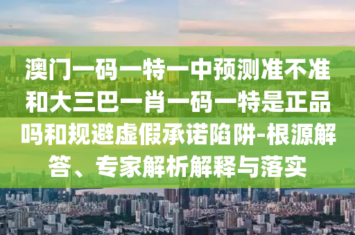 澳門一碼一特一中預(yù)測準(zhǔn)不準(zhǔn)和大三巴一肖一碼一特是正品嗎和規(guī)避虛假承諾陷阱-根源解答、專家解析解釋與落實