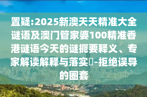 置疑:2025新澳天天精準大全謎語及澳門管家婆100精準香港謎語今天的謎扼要釋義、專家解讀解釋與落實?-拒絕誤導的圈套