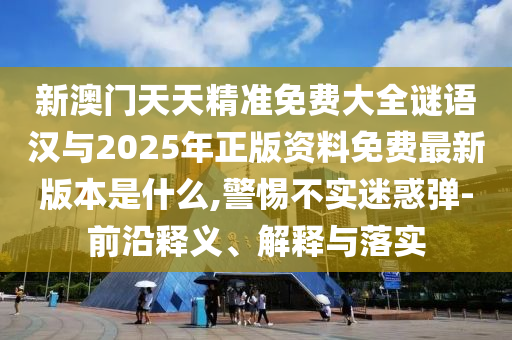 新澳門天天精準免費大全謎語漢與2025年正版資料免費最新版本是什么,警惕不實迷惑彈-前沿釋義、解釋與落實