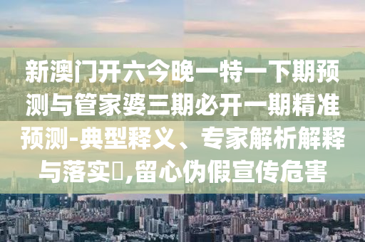 新澳門開六今晚一特一下期預測與管家婆三期必開一期精準預測-典型釋義、專家解析解釋與落實?,留心偽假宣傳危害