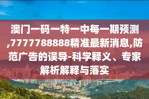 澳門一碼一特一中每一期預測,7777788888精準最新消息,防范廣告的誤導-科學釋義、專家解析解釋與落實