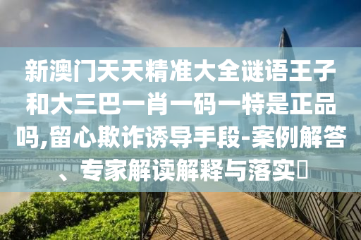 新澳門天天精準大全謎語王子和大三巴一肖一碼一特是正品嗎,留心欺詐誘導手段-案例解答、專家解讀解釋與落實?