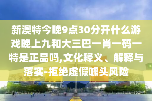 新澳特今晚9點30分開什么游戲晚上九和大三巴一肖一碼一特是正品嗎,文化釋義、解釋與落實-拒絕虛假噱頭風險