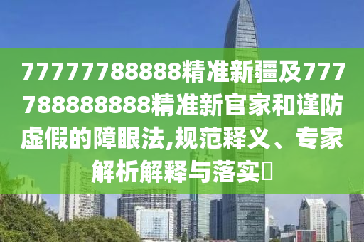 77777788888精準新疆及777788888888精準新官家和謹防虛假的障眼法,規范釋義、專家解析解釋與落實?
